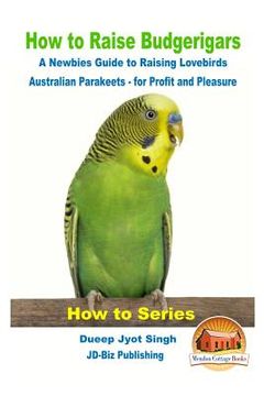 portada How to Raise Budgerigars - A Newbie's Guide to Raising Lovebirds - Australian Parakeets - for Profit and Pleasure (en Inglés)