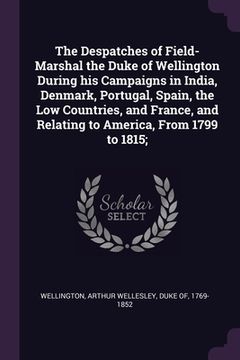 portada The Despatches of Field-Marshal the Duke of Wellington During his Campaigns in India, Denmark, Portugal, Spain, the Low Countries, and France, and Rel