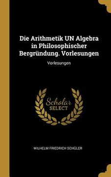 portada Die Arithmetik UN Algebra in Philosophischer Bergründung. Vorlesungen: Vorlesungen