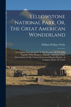 portada Yellowstone National Park, Or, The Great American Wonderland: A Complete Description Of All The Wonders Of The Park, Together With Distances, Altitude (en Inglés)