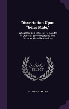 portada Dissertation Upon "heirs Male,": When Used as a Clause of Remainder in Grants of Scotch Peerages, With Some Incidental Discussions (en Inglés)