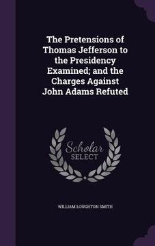 portada The Pretensions of Thomas Jefferson to the Presidency Examined; and the Charges Against John Adams Refuted (en Inglés)