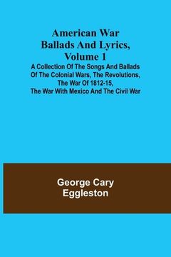 portada American War Ballads and Lyrics, Volume 1; A Collection of the Songs and Ballads of the Colonial Wars, the Revolutions, the War of 1812-15, the War wi 
