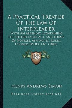 portada a practical treatise of the law of interpleader: with an appendix, containing the interpleader act, and forms of notices, affidavits, rules, feigned (en Inglés)