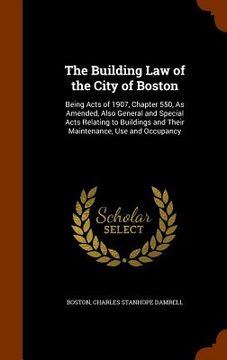 portada The Building Law of the City of Boston: Being Acts of 1907, Chapter 550, As Amended, Also General and Special Acts Relating to Buildings and Their Mai (en Inglés)