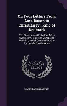 portada On Four Letters From Lord Bacon to Christian Iv., King of Denmark: With Observations On the Part Taken by Him in the Grants of Monopolies Made by Jame (en Inglés)