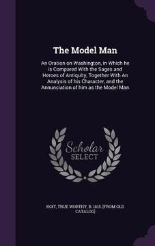 portada The Model Man: An Oration on Washington, in Which he is Compared With the Sages and Heroes of Antiquity, Together With An Analysis of (en Inglés)