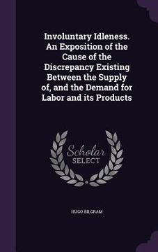 portada Involuntary Idleness. An Exposition of the Cause of the Discrepancy Existing Between the Supply of, and the Demand for Labor and its Products (in English)