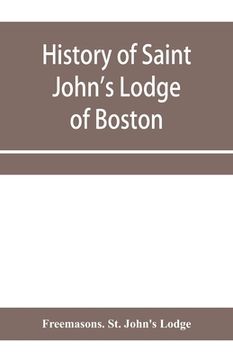 portada History of Saint John's Lodge of Boston, in the Commonwealth of Massachusetts as shown in the records of the First Lodge, the Second Lodge, the Third (en Inglés)