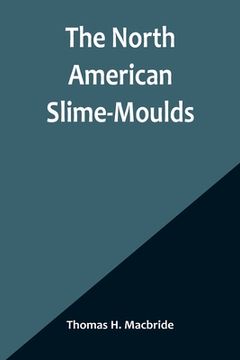 portada The North American Slime-Moulds; A Descriptive List of All Species of Myxomycetes Hitherto Reported from the Continent of North America, with Notes on (en Inglés)