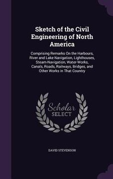 portada Sketch of the Civil Engineering of North America: Comprising Remarks On the Harbours, River and Lake Navigation, Lighthouses, Steam-Navigation, Water- (en Inglés)
