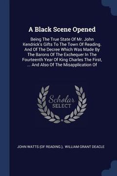 portada A Black Scene Opened: Being The True State Of Mr. John Kendrick's Gifts To The Town Of Reading. And Of The Decree Which Was Made By The Baro (en Inglés)