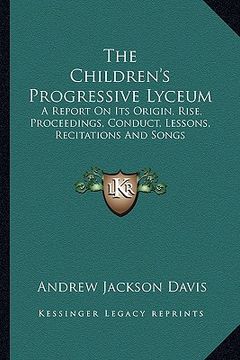 portada the children's progressive lyceum: a report on its origin, rise, proceedings, conduct, lessons, recitations and songs (en Inglés)
