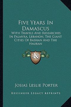 portada five years in damascus: with travels and researches in palmyra, lebanon, the giant cities of bashan and the hauran