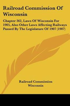 portada railroad commission of wisconsin: chapter 362, laws of wisconsin for 1905, also other laws affecting railways passed by the legislature of 1907 (1907) (en Inglés)