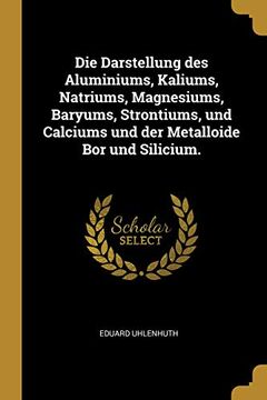 portada Die Darstellung Des Aluminiums, Kaliums, Natriums, Magnesiums, Baryums, Strontiums, Und Calciums Und Der Metalloide Bor Und Silicium. 