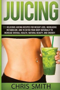 portada Juicing - Chris Smith: 111 Delicious Juicing Recipes For Weight Loss, Increasing Metabolism, And To Detox Your Body Naturally To Increase Ove