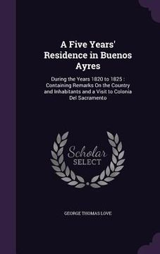 portada A Five Years' Residence in Buenos Ayres: During the Years 1820 to 1825: Containing Remarks On the Country and Inhabitants and a Visit to Colonia Del S (en Inglés)