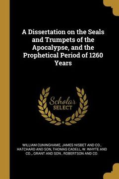 portada A Dissertation on the Seals and Trumpets of the Apocalypse, and the Prophetical Period of 1260 Years (en Inglés)