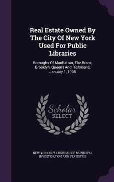 portada Real Estate Owned By The City Of New York Used For Public Libraries: Boroughs Of Manhattan, The Bronx, Brooklyn, Queens And Richmond, January 1, 1908 (en Inglés)