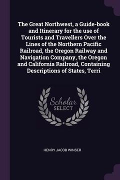 portada The Great Northwest, a Guide-book and Itinerary for the use of Tourists and Travellers Over the Lines of the Northern Pacific Railroad, the Oregon Rai (en Inglés)