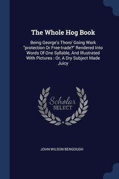 portada The Whole Hog Book: Being George's Thoro' Going Work "protection Or Free-trade?" Rendered Into Words Of One Syllable, And Illustrated With