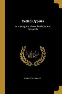 portada Ceded Cyprus: Its History, Condition, Products, And Prospects (en Inglés)