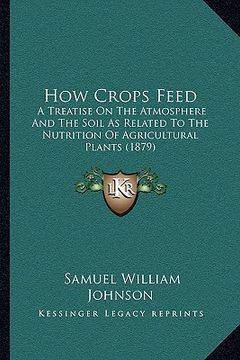 portada how crops feed: a treatise on the atmosphere and the soil as related to the nutrition of agricultural plants (1879) (en Inglés)