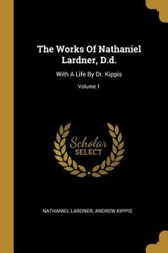 portada The Works Of Nathaniel Lardner, D.d.: With A Life By Dr. Kippis; Volume 1 (en Inglés)