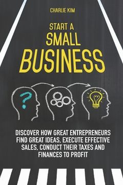 portada Start a Small Business: Discover How Great Entrepreneurs Find Great Ideas, Execute Effective Sales, Conduct Their Taxes and Finances to Profit (en Inglés)