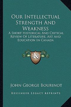 portada our intellectual strength and weakness: a short historical and critical review of literature, art and education in canada