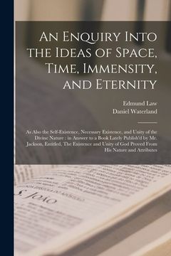 portada An Enquiry Into the Ideas of Space, Time, Immensity, and Eternity; as Also the Self-existence, Necessary Existence, and Unity of the Divine Nature: in