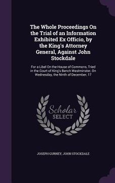 portada The Whole Proceedings On the Trial of an Information Exhibited Ex Officio, by the King's Attorney General, Against John Stockdale: For a Libel On the (en Inglés)