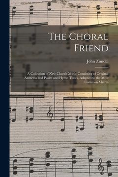 portada The Choral Friend: a Collection of New Church Music Consisting of Original Anthems and Psalm and Hymn Tunes, Adapted to the Most Common M (in English)