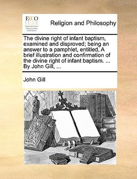 portada the divine right of infant baptism, examined and disproved; being an answer to a pamphlet, entitled, a brief illustration and confirmation of the divi (en Inglés)