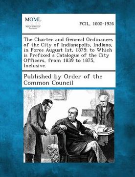 portada The Charter and General Ordinances of the City of Indianapolis, Indiana, in Force August 1st, 1875; To Which Is Prefixed a Catalogue of the City Offic (in English)