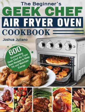 portada The Beginner's Geek Chef Air Fryer Oven Cookbook: 600 Outstanding Geek Chef Air Fryer Oven Recipes to Keep Fit and Maintain Energy (en Inglés)