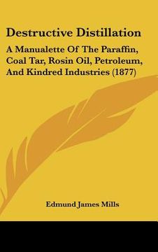 portada destructive distillation: a manualette of the paraffin, coal tar, rosin oil, petroleum, and kindred industries (1877) (en Inglés)