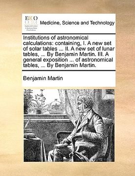 portada institutions of astronomical calculations: containing, i. a new set of solar tables ... ii. a new set of lunar tables, ... by benjamin martin. iii. a (en Inglés)
