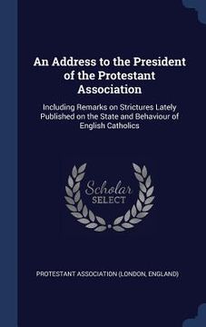 portada An Address to the President of the Protestant Association: Including Remarks on Strictures Lately Published on the State and Behaviour of English Cath (en Inglés)