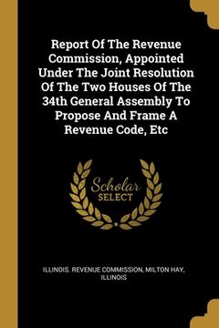 portada Report Of The Revenue Commission, Appointed Under The Joint Resolution Of The Two Houses Of The 34th General Assembly To Propose And Frame A Revenue C (en Inglés)