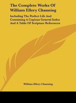 portada the complete works of william ellery channing: including the perfect life and containing a copious general index and a table of scripture references (in English)