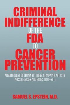 portada Criminal Indifference of the FDA to Cancer Prevention: An Anthology of Citizen Petitions, Newspaper Articles, Press Releases, and Blogs 1994-2011