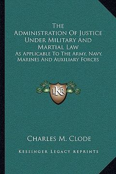 portada the administration of justice under military and martial law: as applicable to the army, navy, marines and auxiliary forces (en Inglés)