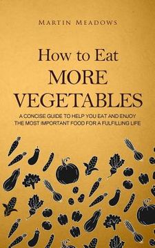 portada How to Eat More Vegetables: A Concise Guide to Help You Eat and Enjoy the Most Important Food for a Fulfilling Life (en Inglés)