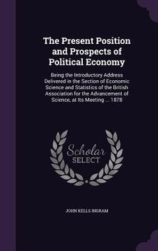 portada The Present Position and Prospects of Political Economy: Being the Introductory Address Delivered in the Section of Economic Science and Statistics of (en Inglés)