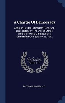 portada A Charter Of Democracy: Address By Hon. Theodore Roosevelt, Ex-president Of The United States, Before The Ohio Constitutional Convention On Fe