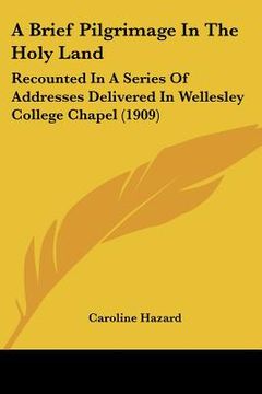 portada a brief pilgrimage in the holy land: recounted in a series of addresses delivered in wellesley college chapel (1909) (en Inglés)