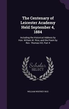 portada The Centenary of Leicester Academy Held September 4, 1884: Including the Historical Address by Hon. William W. Rice, and the Poem by Rev. Thomas Hill, (en Inglés)