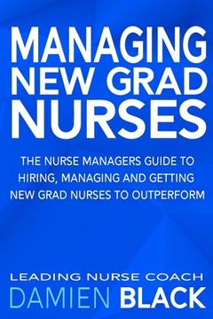 portada Managing New Grad Nurses: The Nurse Managers Guide to Hiring, Managing and Getting New Grad Nurses to Outperform (en Inglés)